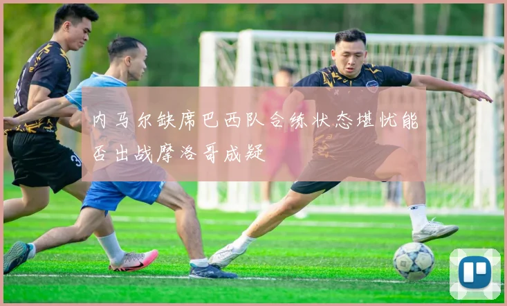内马尔缺席巴西队合练状态堪忧能否出战摩洛哥成疑