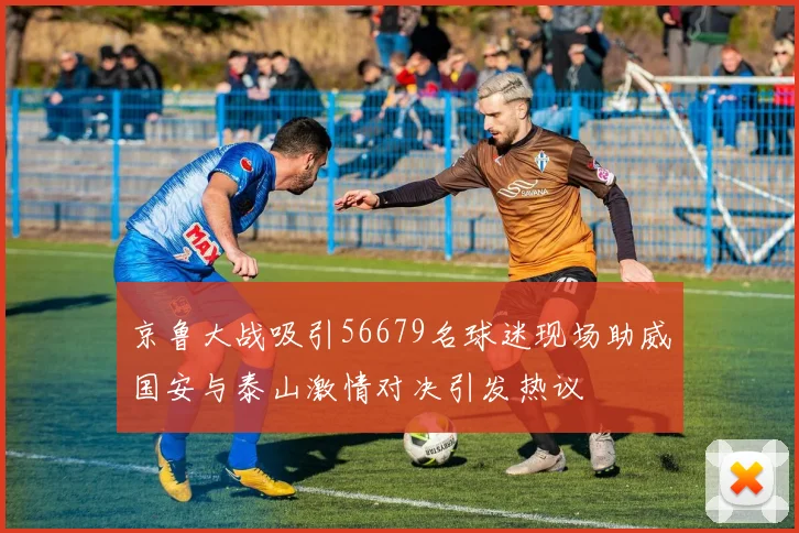 京鲁大战吸引56679名球迷现场助威国安与泰山激情对决引发热议
