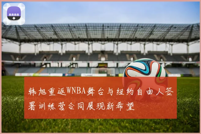 韩旭重返WNBA舞台与纽约自由人签署训练营合同展现新希望