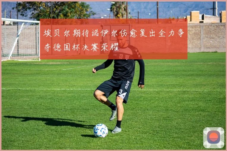 埃贝尔期待诺伊尔伤愈复出全力争夺德国杯决赛荣耀
