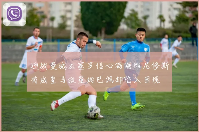 迎战曼城龙塞罗信心满满维尼修斯将成皇马救星姆巴佩却陷入困境