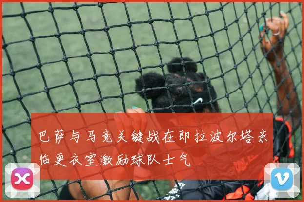 巴萨与马竞关键战在即拉波尔塔亲临更衣室激励球队士气
