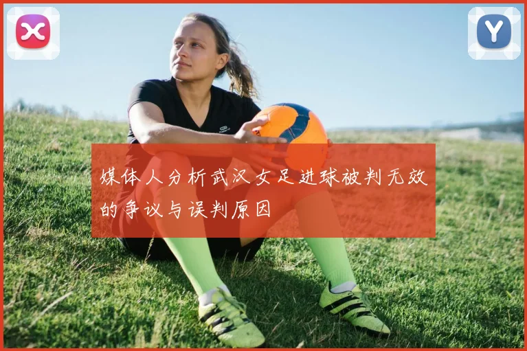 媒体人分析武汉女足进球被判无效的争议与误判原因