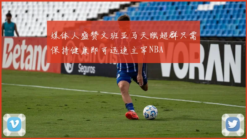 媒体人盛赞文班亚马天赋超群只需保持健康即可迅速主宰NBA