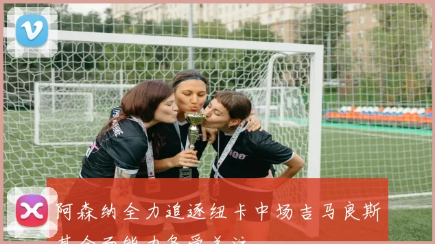 阿森纳全力追逐纽卡中场吉马良斯其全面能力备受关注