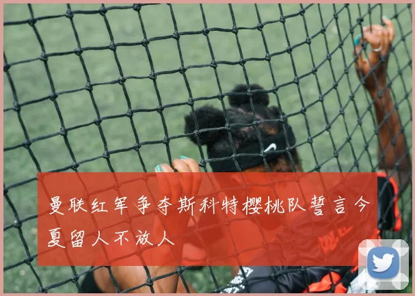 曼联红军争夺斯科特樱桃队誓言今夏留人不放人