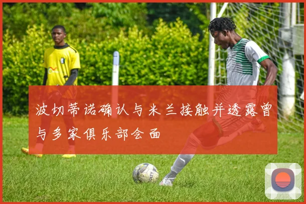 波切蒂诺确认与米兰接触并透露曾与多家俱乐部会面