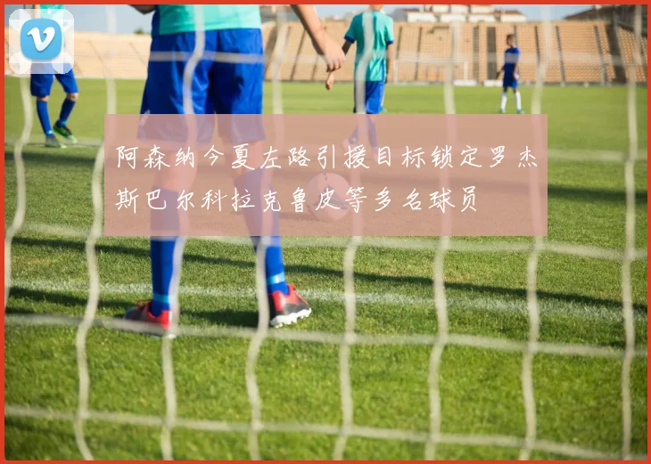 阿森纳今夏左路引援目标锁定罗杰斯巴尔科拉克鲁皮等多名球员