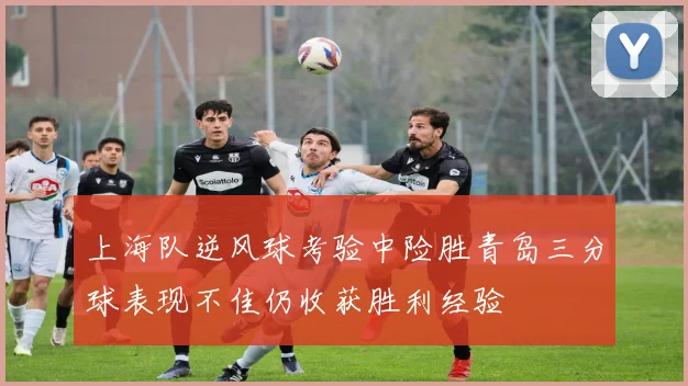 上海队逆风球考验中险胜青岛三分球表现不佳仍收获胜利经验
