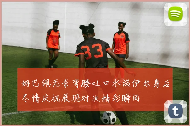 姆巴佩无奈弯腰吐口水诺伊尔身后尽情庆祝展现对决精彩瞬间
