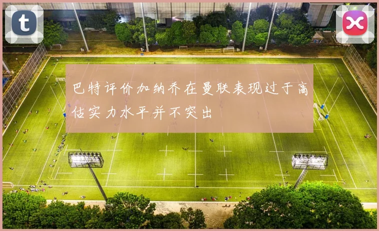 巴特评价加纳乔在曼联表现过于高估实力水平并不突出