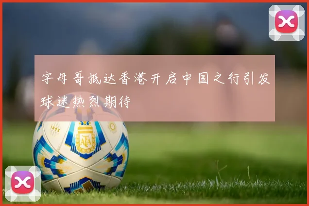 字母哥抵达香港开启中国之行引发球迷热烈期待