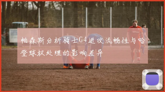 帕森斯分析骑士G4进攻流畅性与哈登球权处理的影响差异