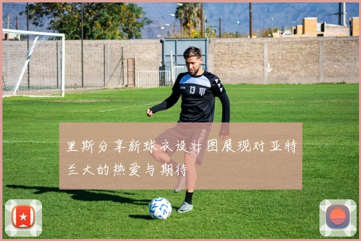 里斯分享新球衣设计图展现对亚特兰大的热爱与期待