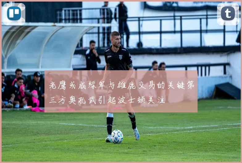 老鹰或成绿军与雄鹿交易的关键第三方奥孔武引起波士顿关注