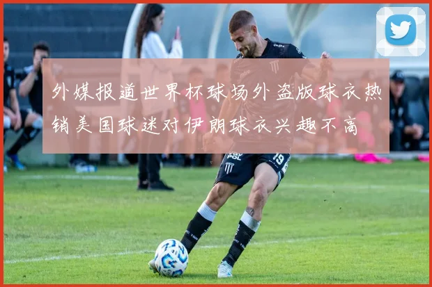 外媒报道世界杯球场外盗版球衣热销美国球迷对伊朗球衣兴趣不高