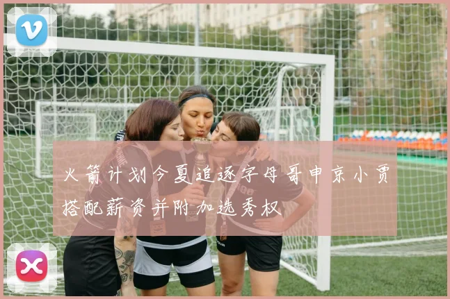 火箭计划今夏追逐字母哥申京小贾搭配薪资并附加选秀权