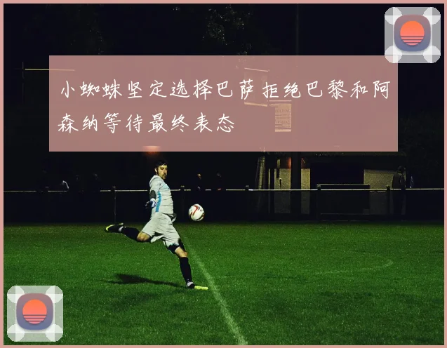 小蜘蛛坚定选择巴萨拒绝巴黎和阿森纳等待最终表态