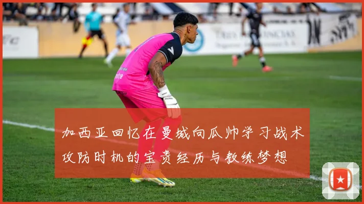 加西亚回忆在曼城向瓜帅学习战术攻防时机的宝贵经历与教练梦想