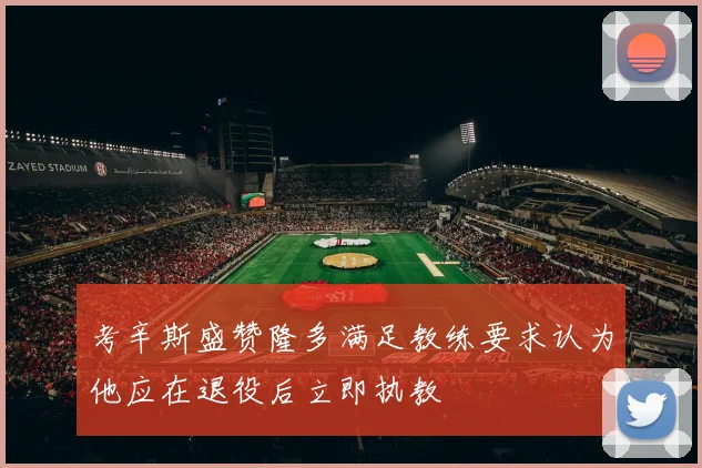 考辛斯盛赞隆多满足教练要求认为他应在退役后立即执教