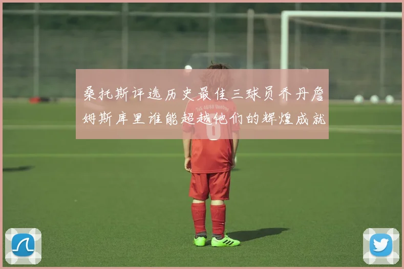桑托斯评选历史最佳三球员乔丹詹姆斯库里谁能超越他们的辉煌成就