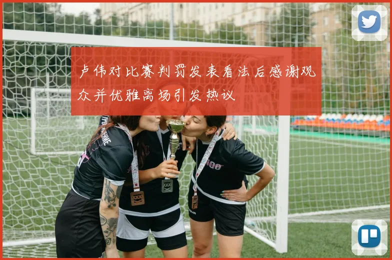 卢伟对比赛判罚发表看法后感谢观众并优雅离场引发热议