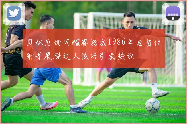 贝林厄姆闪耀赛场成1986年后首位射手展现过人技巧引发热议