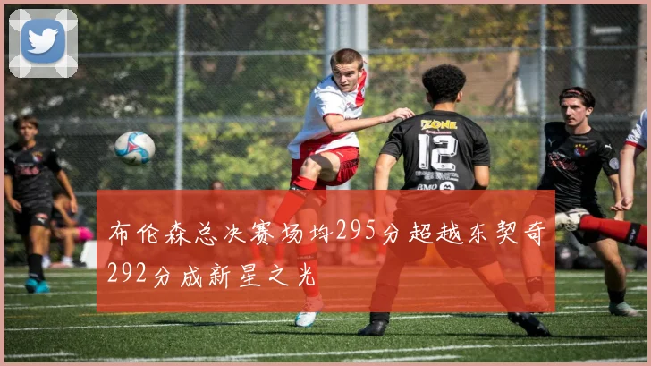 布伦森总决赛场均295分超越东契奇292分成新星之光