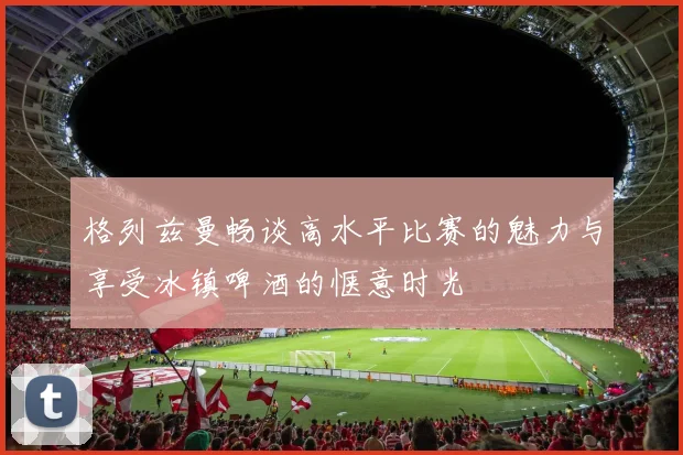 格列兹曼畅谈高水平比赛的魅力与享受冰镇啤酒的惬意时光